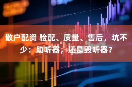 散户配资 验配、质量、售后，坑不少：助听器，还是毁听器？