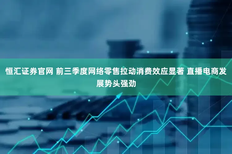 恒汇证券官网 前三季度网络零售拉动消费效应显著 直播电商发展势头强劲
