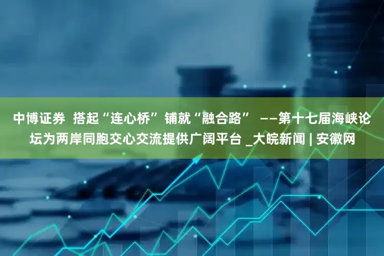 中博证券  搭起“连心桥” 铺就“融合路”  ——第十七届海峡论坛为两岸同胞交心交流提供广阔平台 _大皖新闻 | 安徽网