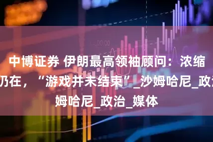 中博证券 伊朗最高领袖顾问：浓缩铀材料仍在，“游戏并未结束”_沙姆哈尼_政治_媒体