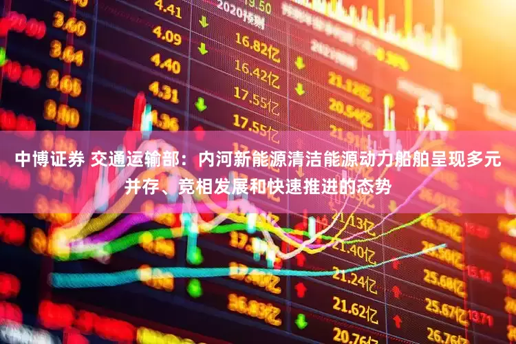 中博证券 交通运输部：内河新能源清洁能源动力船舶呈现多元并存、竞相发展和快速推进的态势