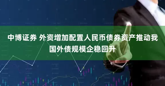 中博证券 外资增加配置人民币债券资产推动我国外债规模企稳回升