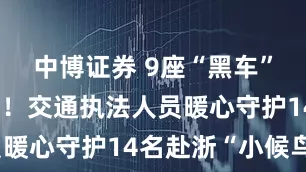 中博证券 9座“黑车”挤满15人！交通执法人员暖心守护14名赴浙“小候鸟”