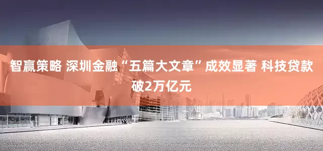 智赢策略 深圳金融“五篇大文章”成效显著 科技贷款破2万亿元