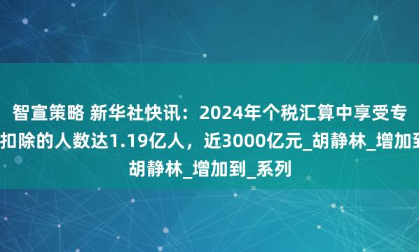 智宣策略 新华社快讯：2024年个税汇算中享受专项附加扣除的人数达1.19亿人，近3000亿元_胡静林_增加到_系列