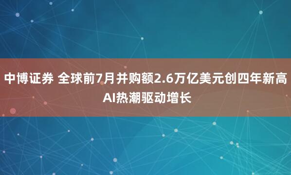 中博证券 全球前7月并购额2.6万亿美元创四年新高 AI热潮驱动增长