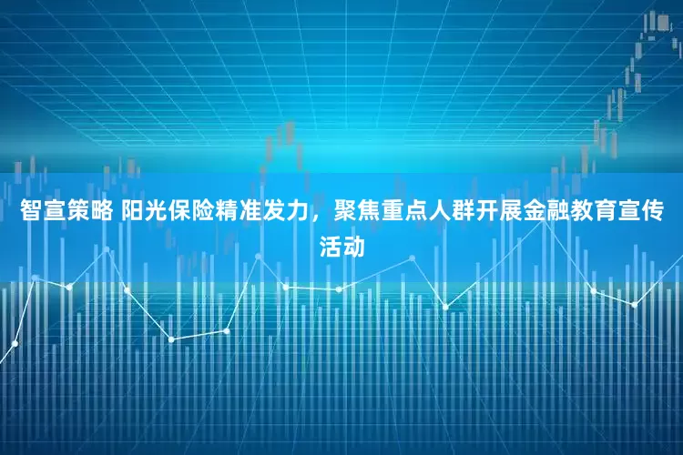 智宣策略 阳光保险精准发力，聚焦重点人群开展金融教育宣传活动