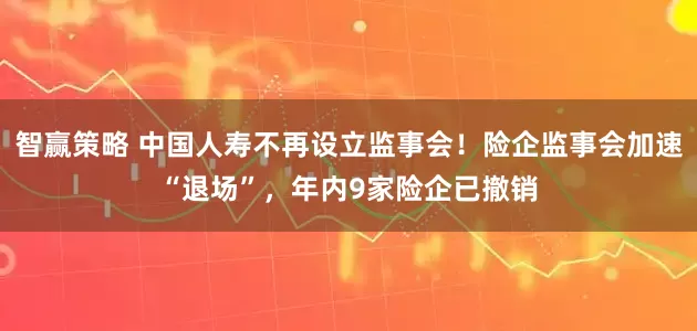 智赢策略 中国人寿不再设立监事会！险企监事会加速“退场”，年内9家险企已撤销