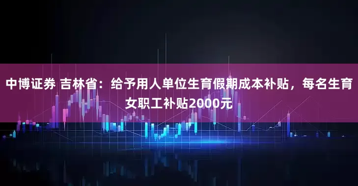 中博证券 吉林省：给予用人单位生育假期成本补贴，每名生育女职工补贴2000元